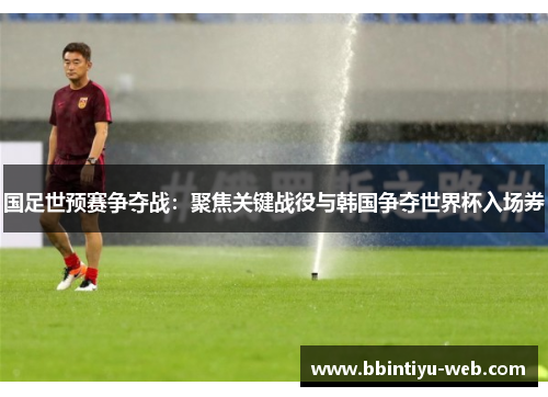 国足世预赛争夺战：聚焦关键战役与韩国争夺世界杯入场券