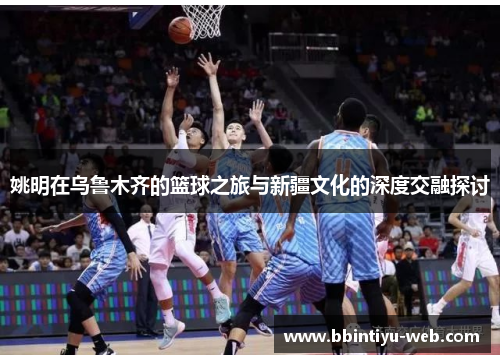 姚明在乌鲁木齐的篮球之旅与新疆文化的深度交融探讨